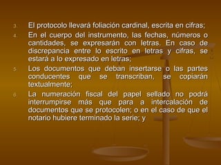 3.3. El protocolo llevará foliación cardinal, escrita en cifras;El protocolo llevará foliación cardinal, escrita en cifras;
4.4. En el cuerpo del instrumento, las fechas, números oEn el cuerpo del instrumento, las fechas, números o
cantidades, se expresarán con letras. En caso decantidades, se expresarán con letras. En caso de
discrepancia entre lo escrito en letras y cifras, sediscrepancia entre lo escrito en letras y cifras, se
estará a lo expresado en letras;estará a lo expresado en letras;
5.5. Los documentos que deban insertarse o las partesLos documentos que deban insertarse o las partes
conducentes que se transcriban, se copiaránconducentes que se transcriban, se copiarán
textualmente;textualmente;
6.6. La numeración fiscal del papel sellado no podráLa numeración fiscal del papel sellado no podrá
interrumpirse más que para a intercalación deinterrumpirse más que para a intercalación de
documentos que se protocolen; o en el caso de que eldocumentos que se protocolen; o en el caso de que el
notario hubiere terminado la serie; ynotario hubiere terminado la serie; y
 