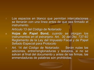 7.7. Los espacios en blanco que permitan intercalacionesLos espacios en blanco que permitan intercalaciones
se llenarán con una línea antes de que sea firmado else llenarán con una línea antes de que sea firmado el
instrumento.instrumento.
Artículo 13 del Código de NotariadoArtículo 13 del Código de Notariado
8.8. Hojas de Papel Bond,Hojas de Papel Bond, cuando se otorgan loscuando se otorgan los
instrumentos en el extranjero. Art. 30 del Dto. 737-92instrumentos en el extranjero. Art. 30 del Dto. 737-92
Reglamento de la Ley del Impuesto Fiscal y de PapelReglamento de la Ley del Impuesto Fiscal y de Papel
Sellado Especial para ProtocoloSellado Especial para Protocolo
9.9. Art. 14 del Código de Notariado: Serán nulas lasArt. 14 del Código de Notariado: Serán nulas las
adiciones, entrerrenglonaduras y testados, si no seadiciones, entrerrenglonaduras y testados, si no se
salvan al final del documento y antes de las firmas, lassalvan al final del documento y antes de las firmas, las
enmendaduras de palabras son prohibidas.enmendaduras de palabras son prohibidas.
 