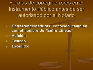 Formas de corregir errores en elFormas de corregir errores en el
Instrumento Público antes de serInstrumento Público antes de ser
autorizado por el Notarioautorizado por el Notario
1.1. Entrerrenglonaduras conocido tambiénEntrerrenglonaduras conocido también
con el nombre de “Entre Líneascon el nombre de “Entre Líneas ”.”.
2.2. Adición.Adición.
3.3. Testado.Testado.
4.4. Excedido:Excedido:
 
