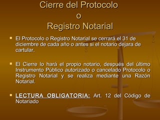 Cierre del ProtocoloCierre del Protocolo
oo
Registro NotarialRegistro Notarial
 El Protocolo o Registro Notarial se cerrará el 31 deEl Protocolo o Registro Notarial se cerrará el 31 de
diciembre de cada año o antes si el notario dejara dediciembre de cada año o antes si el notario dejara de
cartular.cartular.
 El Cierre lo hará el propio notario, después del últimoEl Cierre lo hará el propio notario, después del último
Instrumento Público autorizado o cancelado Protocolo oInstrumento Público autorizado o cancelado Protocolo o
Registro Notarial y se realiza mediante una RazónRegistro Notarial y se realiza mediante una Razón
Notarial.Notarial.
 LECTURA OBLIGATORIA:LECTURA OBLIGATORIA: Art. 12 del Código deArt. 12 del Código de
NotariadoNotariado
 