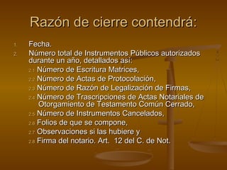 Razón de cierre contendrá:Razón de cierre contendrá:
1.1. Fecha.Fecha.
2.2. Número total de Instrumentos Públicos autorizadosNúmero total de Instrumentos Públicos autorizados
durante un año, detallados así:durante un año, detallados así:
2.12.1 Número de Escritura Matrices,Número de Escritura Matrices,
2.22.2 Número de Actas de Protocolación,Número de Actas de Protocolación,
2.32.3 Número de Razón de Legalización de Firmas,Número de Razón de Legalización de Firmas,
2.42.4 Número de Trascripciones de Actas Notariales deNúmero de Trascripciones de Actas Notariales de
Otorgamiento de Testamento Común Cerrado,Otorgamiento de Testamento Común Cerrado,
2.52.5 Número de Instrumentos Cancelados,Número de Instrumentos Cancelados,
2.62.6 Folios de que se compone,Folios de que se compone,
2.72.7 Observaciones si las hubiere yObservaciones si las hubiere y
2.82.8 Firma del notario. Art. 12 del C. de Not.Firma del notario. Art. 12 del C. de Not.
 