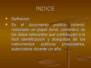 ÍNDICEÍNDICE
 Definición:Definición:
 Es el documento público notarial,Es el documento público notarial,
redactado en papel bond, contentivo deredactado en papel bond, contentivo de
los datos relevantes que contribuyen a lalos datos relevantes que contribuyen a la
facil identificación y búsqueda de losfacil identificación y búsqueda de los
instrumentos públicos protocolares,instrumentos públicos protocolares,
autorizados durante un año.autorizados durante un año.
 