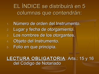 EL ÍNDICE se distribuirá en 5EL ÍNDICE se distribuirá en 5
columnas que contendrán:columnas que contendrán:
1.1. Número de orden del Instrumento.Número de orden del Instrumento.
2.2. Lugar y fecha de otorgamiento.Lugar y fecha de otorgamiento.
3.3. Los nombres de los otorgantes.Los nombres de los otorgantes.
4.4. Objeto del Instrumento.Objeto del Instrumento.
5.5. Folio en que principia.Folio en que principia.
LECTURA OBLIGATORIALECTURA OBLIGATORIA : Arts.: 15 y 16: Arts.: 15 y 16
del Código de Notariadodel Código de Notariado
 