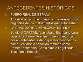 ANTECEDENTES HISTÓRICOSANTECEDENTES HISTÓRICOS
1.1. FUERO REAL DE ESPAÑAFUERO REAL DE ESPAÑA
Autorizaba al Escribano a conservar losAutorizaba al Escribano a conservar los
originales de los Instrumentos que autorizaba.originales de los Instrumentos que autorizaba.
1.1. LA PRAGMÁTICA DE ALCALÁ DE 1,503LA PRAGMÁTICA DE ALCALÁ DE 1,503..
Se dio el CARTAE, facultaba al Escribano paraSe dio el CARTAE, facultaba al Escribano para
reproducir fielmente el Instrumento autorizadoreproducir fielmente el Instrumento autorizado
por él (antecedente de lo que hoy conocemospor él (antecedente de lo que hoy conocemos
como Testimonio conocido también comocomo Testimonio conocido también como
Primer Testimonio, Copia simple Legalizada,Primer Testimonio, Copia simple Legalizada,
Testimonio Especial).Testimonio Especial).
 