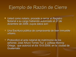 Ejemplo de Razón de CierreEjemplo de Razón de Cierre
 Usted como notario, procede a cerrar el RegistroUsted como notario, procede a cerrar el Registro
Notarial a su cargo habiendo autorizado al 31 deNotarial a su cargo habiendo autorizado al 31 de
diciembre de 2009, cuyos datos son:diciembre de 2009, cuyos datos son:
 Una Escritura pública de compraventa de bien inmuebleUna Escritura pública de compraventa de bien inmueble
urbano,urbano,
 Protocolizó el acta notarial de matrimonio de losProtocolizó el acta notarial de matrimonio de los
señores: José Arturo Torres Tiul y Jullissa Monroyseñores: José Arturo Torres Tiul y Jullissa Monroy
Ortega, que autorizó el día 15-5-2009, en la ciudad deOrtega, que autorizó el día 15-5-2009, en la ciudad de
Guatemala.Guatemala.
 