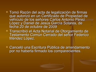  Tomó Razón del acta de legalización de firmasTomó Razón del acta de legalización de firmas
que autorizó en un Certificado de Propiedad deque autorizó en un Certificado de Propiedad de
vehículo de los señores Carlos Antonio Pérezvehículo de los señores Carlos Antonio Pérez
López y Daniel de Jesús García Solares, deLópez y Daniel de Jesús García Solares, de
fecha 20 de octubre de 2009fecha 20 de octubre de 2009
 Transcribió el Acta Notarial de Otorgamiento deTranscribió el Acta Notarial de Otorgamiento de
Testamento Común Cerrado del señor FedericoTestamento Común Cerrado del señor Federico
Méndez López.Méndez López.
 Canceló una Escritura Pública de arrendamientoCanceló una Escritura Pública de arrendamiento
por no haberla firmado los comparecientes.por no haberla firmado los comparecientes.
 