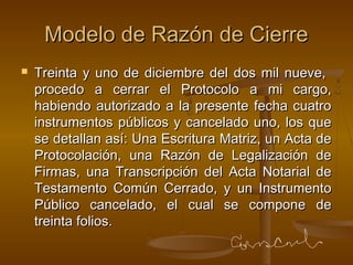 Modelo de Razón de CierreModelo de Razón de Cierre
 Treinta y uno de diciembre del dos mil nueve,Treinta y uno de diciembre del dos mil nueve,
procedo a cerrar el Protocolo a mi cargo,procedo a cerrar el Protocolo a mi cargo,
habiendo autorizado a la presente fecha cuatrohabiendo autorizado a la presente fecha cuatro
instrumentos públicos y cancelado uno, los queinstrumentos públicos y cancelado uno, los que
se detallan así: Una Escritura Matriz, un Acta dese detallan así: Una Escritura Matriz, un Acta de
Protocolación, una Razón de Legalización deProtocolación, una Razón de Legalización de
Firmas, una Transcripción del Acta Notarial deFirmas, una Transcripción del Acta Notarial de
Testamento Común Cerrado, y un InstrumentoTestamento Común Cerrado, y un Instrumento
Público cancelado, el cual se compone dePúblico cancelado, el cual se compone de
treinta folios.treinta folios.
 