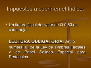 Impuestos a cubrir en el Índice:Impuestos a cubrir en el Índice:
 Un timbre fiscal del valor de Q 0.50 enUn timbre fiscal del valor de Q 0.50 en
cada hoja.cada hoja.
LECTURA OBLIGATORIA:LECTURA OBLIGATORIA: Art. 5Art. 5
numeral 6) de la Ley de Timbres Fiscalesnumeral 6) de la Ley de Timbres Fiscales
y de Papel Sellado Especial paray de Papel Sellado Especial para
Protocolos.Protocolos.
 