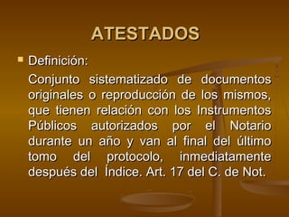 ATESTADOSATESTADOS
 Definición:Definición:
Conjunto sistematizado de documentosConjunto sistematizado de documentos
originales o reproducción de los mismos,originales o reproducción de los mismos,
que tienen relación con los Instrumentosque tienen relación con los Instrumentos
Públicos autorizados por el NotarioPúblicos autorizados por el Notario
durante un año y van al final del últimodurante un año y van al final del último
tomo del protocolo, inmediatamentetomo del protocolo, inmediatamente
después del Índice. Art. 17 del C. de Not.después del Índice. Art. 17 del C. de Not.
 