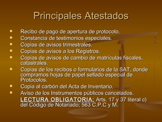 Principales AtestadosPrincipales Atestados
 Recibo de pago de apertura de protocolo.Recibo de pago de apertura de protocolo.
 Constancia de testimonios especiales.Constancia de testimonios especiales.
 Copias de avisos trimestrales.Copias de avisos trimestrales.
 Copias de avisos a los Registros.Copias de avisos a los Registros.
 Copias de avisos de cambio de matrículas fiscales,Copias de avisos de cambio de matrículas fiscales,
catastrales.catastrales.
 Copias de los recibos o formularios de la SAT, dondeCopias de los recibos o formularios de la SAT, donde
compramos hojas de papel sellado especial decompramos hojas de papel sellado especial de
Protocolos.Protocolos.
 Copia al carbón del Acta de Inventario.Copia al carbón del Acta de Inventario.
 Aviso de los Instrumentos públicos cancelados.Aviso de los Instrumentos públicos cancelados.
LECTURA OBLIGATORIA:LECTURA OBLIGATORIA: Arts. 17 y 37 literal c)Arts. 17 y 37 literal c)
del Código de Notariado; 563 C.P.C y M.del Código de Notariado; 563 C.P.C y M.
 