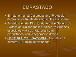 EMPASTADOEMPASTADO
 El notario mandará a empastar el ProtocoloEl notario mandará a empastar el Protocolo
dentro de los treinta días siguientes a su cierre.dentro de los treinta días siguientes a su cierre.
 Es atribución del Director del Archivo General deEs atribución del Director del Archivo General de
Protocolos: Cuidar que los índices, testimoniosProtocolos: Cuidar que los índices, testimonios
especiales y avisos notariales seanespeciales y avisos notariales sean
empastados, con la separación debida.empastados, con la separación debida.
 LECTURA OBLIGATORIA:LECTURA OBLIGATORIA: Arts.Arts. 18 y 8118 y 81
numeral 6) Código de Notariado.numeral 6) Código de Notariado.
 
