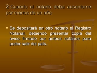 2.2.Cuando el notario deba ausentarseCuando el notario deba ausentarse
por menos de un añopor menos de un año
 Se depositará en otro notario el RegistroSe depositará en otro notario el Registro
Notarial, debiendo presentar copia delNotarial, debiendo presentar copia del
aviso firmado por ambos notarios paraaviso firmado por ambos notarios para
poder salir del país.poder salir del país.
 