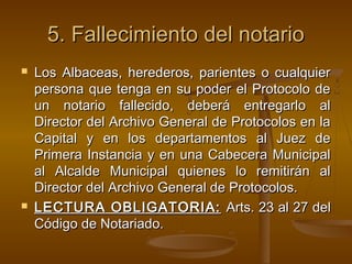 5.5. Fallecimiento del notarioFallecimiento del notario
 Los Albaceas, herederos, parientes o cualquierLos Albaceas, herederos, parientes o cualquier
persona que tenga en su poder el Protocolo depersona que tenga en su poder el Protocolo de
un notario fallecido, deberá entregarlo alun notario fallecido, deberá entregarlo al
Director del Archivo General de Protocolos en laDirector del Archivo General de Protocolos en la
Capital y en los departamentos al Juez deCapital y en los departamentos al Juez de
Primera Instancia y en una Cabecera MunicipalPrimera Instancia y en una Cabecera Municipal
al Alcalde Municipal quienes lo remitirán alal Alcalde Municipal quienes lo remitirán al
Director del Archivo General de Protocolos.Director del Archivo General de Protocolos.
 LECTURA OBLIGATORIA:LECTURA OBLIGATORIA: Arts. 23 al 27 delArts. 23 al 27 del
Código de Notariado.Código de Notariado.
 