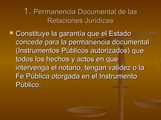 1.1. Permanencia Documental de lasPermanencia Documental de las
Relaciones JurídicasRelaciones Jurídicas
 Constituye la garantía que el EstadoConstituye la garantía que el Estado
concede para la permanencia documentalconcede para la permanencia documental
(Instrumentos Públicos autorizados) que(Instrumentos Públicos autorizados) que
todos los hechos y actos en quetodos los hechos y actos en que
intervenga el notario, tengan validez o laintervenga el notario, tengan validez o la
Fe Pública otorgada en el InstrumentoFe Pública otorgada en el Instrumento
Público.Público.
 