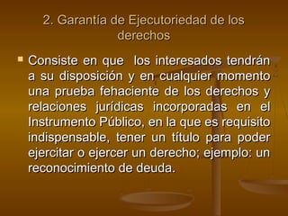 2. Garantía de Ejecutoriedad de los2. Garantía de Ejecutoriedad de los
derechosderechos
 Consiste en que los interesados tendránConsiste en que los interesados tendrán
a su disposición y en cualquier momentoa su disposición y en cualquier momento
una prueba fehaciente de los derechos yuna prueba fehaciente de los derechos y
relaciones jurídicas incorporadas en elrelaciones jurídicas incorporadas en el
Instrumento Público, en la que es requisitoInstrumento Público, en la que es requisito
indispensable, tener un título para poderindispensable, tener un título para poder
ejercitar o ejercer un derecho; ejemplo: unejercitar o ejercer un derecho; ejemplo: un
reconocimiento de deuda.reconocimiento de deuda.
 