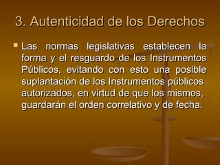 3.3. Autenticidad de los DerechosAutenticidad de los Derechos
 Las normas legislativas establecen laLas normas legislativas establecen la
forma y el resguardo de los Instrumentosforma y el resguardo de los Instrumentos
Públicos, evitando con esto una posiblePúblicos, evitando con esto una posible
suplantación de los Instrumentos públicossuplantación de los Instrumentos públicos
autorizados, en virtud de que los mismos,autorizados, en virtud de que los mismos,
guardarán el orden correlativo y de fecha.guardarán el orden correlativo y de fecha.
 