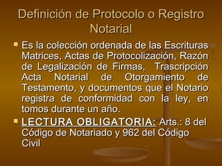 Definición de Protocolo o RegistroDefinición de Protocolo o Registro
NotarialNotarial
 Es la colección ordenada de las EscriturasEs la colección ordenada de las Escrituras
Matrices, Actas de Protocolización, RazónMatrices, Actas de Protocolización, Razón
de Legalización de Firmas, Trascripciónde Legalización de Firmas, Trascripción
Acta Notarial de Otorgamiento deActa Notarial de Otorgamiento de
Testamento, y documentos que el NotarioTestamento, y documentos que el Notario
registra de conformidad con la ley, enregistra de conformidad con la ley, en
tomos durante un año.tomos durante un año.
 LECTURA OBLIGATORIA:LECTURA OBLIGATORIA: Arts.: 8 delArts.: 8 del
Código de Notariado y 962 del CódigoCódigo de Notariado y 962 del Código
CivilCivil
 
