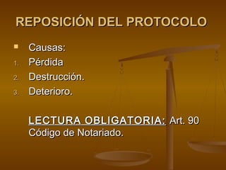 REPOSICIÓN DEL PROTOCOLOREPOSICIÓN DEL PROTOCOLO
 Causas:Causas:
1.1. PérdidaPérdida
2.2. Destrucción.Destrucción.
3.3. Deterioro.Deterioro.
LECTURA OBLIGATORIA:LECTURA OBLIGATORIA: Art. 90Art. 90
Código de Notariado.Código de Notariado.
 