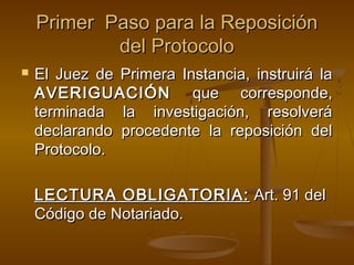 Primer Paso para la ReposiciónPrimer Paso para la Reposición
del Protocolodel Protocolo
 El Juez de Primera Instancia, instruirá laEl Juez de Primera Instancia, instruirá la
AVERIGUACIÓNAVERIGUACIÓN que corresponde,que corresponde,
terminada la investigación, resolveráterminada la investigación, resolverá
declarando procedente la reposición deldeclarando procedente la reposición del
Protocolo.Protocolo.
LECTURA OBLIGATORIA:LECTURA OBLIGATORIA: Art. 91 delArt. 91 del
Código de Notariado.Código de Notariado.
 