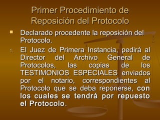 Primer Procedimiento dePrimer Procedimiento de
Reposición del ProtocoloReposición del Protocolo
 Declarado procedente la reposición delDeclarado procedente la reposición del
Protocolo.Protocolo.
1.1. El Juez de Primera Instancia, pedirá alEl Juez de Primera Instancia, pedirá al
Director del Archivo General deDirector del Archivo General de
Protocolos, las copias de losProtocolos, las copias de los
TESTIMONIOS ESPECIALES enviadosTESTIMONIOS ESPECIALES enviados
por el notario, correspondientes alpor el notario, correspondientes al
Protocolo que se deba reponerse,Protocolo que se deba reponerse, concon
loslos cualescuales se tendrá por repuestose tendrá por repuesto
el Protocoloel Protocolo..
 