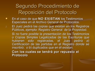Segundo Procedimiento deSegundo Procedimiento de
Reposición del ProtocoloReposición del Protocolo
 En el caso de queEn el caso de que NO EXISTANNO EXISTAN los Testimonioslos Testimonios
Especiales en el Archivo General de Protocolos.Especiales en el Archivo General de Protocolos.
2.2. El Juez pedirá las copias que existan en los RegistrosEl Juez pedirá las copias que existan en los Registros
Públicos, ejemplo: Registro General de la Propiedad.Públicos, ejemplo: Registro General de la Propiedad.
Si no fuere posible la presentación de los TestimoniosSi no fuere posible la presentación de los Testimonios
o Copias Simples Legalizadas de las Escrituras queo Copias Simples Legalizadas de las Escrituras que
hubieren sido registradas, el Juez pedirá a)hubieren sido registradas, el Juez pedirá a)
Certificación de las partidas en el Registro donde seCertificación de las partidas en el Registro donde se
inscribió; o b) duplicados que en él existan.inscribió; o b) duplicados que en él existan.
Con losCon los cualescuales se tendrá por repuesto else tendrá por repuesto el
ProtocoloProtocolo
 