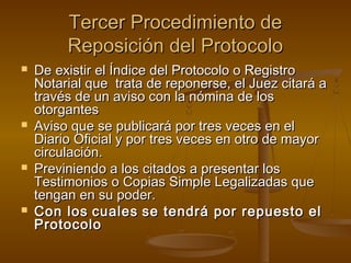 Tercer Procedimiento deTercer Procedimiento de
Reposición del ProtocoloReposición del Protocolo
 De existir el Índice del Protocolo o RegistroDe existir el Índice del Protocolo o Registro
Notarial que trata de reponerse, el Juez citará aNotarial que trata de reponerse, el Juez citará a
través de un aviso con la nómina de lostravés de un aviso con la nómina de los
otorgantesotorgantes
 Aviso que se publicará por tres veces en elAviso que se publicará por tres veces en el
Diario Oficial y por tres veces en otro de mayorDiario Oficial y por tres veces en otro de mayor
circulación.circulación.
 Previniendo a los citados a presentar losPreviniendo a los citados a presentar los
Testimonios o Copias Simple Legalizadas queTestimonios o Copias Simple Legalizadas que
tengan en su poder.tengan en su poder.
 Con losCon los cualescuales se tendrá por repuesto else tendrá por repuesto el
ProtocoloProtocolo
 