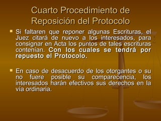 Cuarto Procedimiento deCuarto Procedimiento de
Reposición del ProtocoloReposición del Protocolo
 Si faltaren que reponer algunas Escrituras, elSi faltaren que reponer algunas Escrituras, el
Juez citará de nuevo a los interesados, paraJuez citará de nuevo a los interesados, para
consignar en Acta los puntos de tales escriturasconsignar en Acta los puntos de tales escrituras
contenían.contenían. Con losCon los cualescuales se tendrá porse tendrá por
repuesto el Protocolo.repuesto el Protocolo.
 En caso de desacuerdo de los otorgantes o suEn caso de desacuerdo de los otorgantes o su
no fuere posible su comparecencia, losno fuere posible su comparecencia, los
interesados harán efectivos sus derechos en lainteresados harán efectivos sus derechos en la
vía ordinaria.vía ordinaria.
 