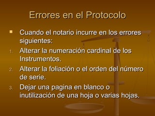 Errores en el ProtocoloErrores en el Protocolo
 Cuando el notario incurre en los erroresCuando el notario incurre en los errores
siguientes:siguientes:
1.1. Alterar la numeración cardinal de losAlterar la numeración cardinal de los
Instrumentos.Instrumentos.
2.2. Alterar la foliación o el orden del númeroAlterar la foliación o el orden del número
de serie.de serie.
3.3. Dejar una pagina en blanco oDejar una pagina en blanco o
inutilización de una hoja o varias hojas.inutilización de una hoja o varias hojas.
 