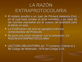 LA RAZÓNLA RAZÓN
EXTRAPROTOCOLARIAEXTRAPROTOCOLARIA
 El notario acudirá a un Juez de Primera Instancia Civil,El notario acudirá a un Juez de Primera Instancia Civil,
en el cual hará constar el error cometido y en vista deen el cual hará constar el error cometido y en vista de
las razones expuestas por el notario, se levantará paralas razones expuestas por el notario, se levantará para
el efecto un acta.el efecto un acta.
 La Certificación del acta se agregará entre losLa Certificación del acta se agregará entre los
comprobantes del Protocolo.comprobantes del Protocolo.
 Se pone una razón marginal, con la aclaración, LASe pone una razón marginal, con la aclaración, LA
RAZÓN EXTRAPROTOCOLARIARAZÓN EXTRAPROTOCOLARIA
 LECTURA OBLIGATORIA Art. 77 numeral 1) literal e) yLECTURA OBLIGATORIA Art. 77 numeral 1) literal e) y
96 Código de Notariado, 1578 del Código Civil.96 Código de Notariado, 1578 del Código Civil.
 