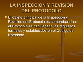 LA INSPECCIÓN Y REVISIÓNLA INSPECCIÓN Y REVISIÓN
DEL PROTOCOLODEL PROTOCOLO
 El objeto principal de la Inspección yEl objeto principal de la Inspección y
Revisión del Protocolo es comprobar si enRevisión del Protocolo es comprobar si en
el Protocolo se han llenado los requisitosel Protocolo se han llenado los requisitos
formales y establecidos en el Código deformales y establecidos en el Código de
Notariado.Notariado.
 
