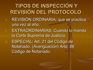 TIPOS DE INSPECCIÓN YTIPOS DE INSPECCIÓN Y
REVISIÓN DEL PROTOCOLOREVISIÓN DEL PROTOCOLO
1.1. REVISIÓN ORDINARIA: que se practicaREVISIÓN ORDINARIA: que se practica
una vez al año.una vez al año.
2.2. EXTRAORDINARIAS: Cuando lo mandaEXTRAORDINARIAS: Cuando lo manda
la Corte Suprema de Justicia.la Corte Suprema de Justicia.
3.3. ESPECIAL: Art. 21 del Código deESPECIAL: Art. 21 del Código de
Notariado. (Averiguación) Arto. 86Notariado. (Averiguación) Arto. 86
Código de Notariado.Código de Notariado.
 
