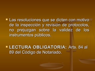  Las resoluciones que se dicten con motivoLas resoluciones que se dicten con motivo
de la inspección y revisión de protocolos,de la inspección y revisión de protocolos,
no prejuzgan sobre la validez de losno prejuzgan sobre la validez de los
instrumentos públicos.instrumentos públicos.
 LECTURA OBLIGATORIA:LECTURA OBLIGATORIA: Arts. 84 alArts. 84 al
89 del Código de Notariado.89 del Código de Notariado.
 