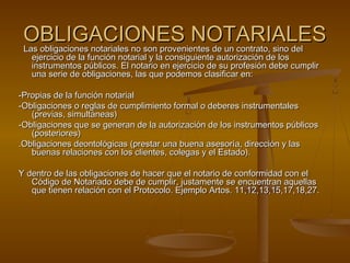 OBLIGACIONES NOTARIALESOBLIGACIONES NOTARIALES
Las obligaciones notariales no son provenientes de un contrato, sino delLas obligaciones notariales no son provenientes de un contrato, sino del
ejercicio de la función notarial y la consiguiente autorización de losejercicio de la función notarial y la consiguiente autorización de los
instrumentos públicos. El notario en ejercicio de su profesión debe cumplirinstrumentos públicos. El notario en ejercicio de su profesión debe cumplir
una serie de obligaciones, las que podemos clasificar en:una serie de obligaciones, las que podemos clasificar en:
-Propias de la función notarial-Propias de la función notarial
-Obligaciones o reglas de cumplimiento formal o deberes instrumentales-Obligaciones o reglas de cumplimiento formal o deberes instrumentales
(previas, simultáneas)(previas, simultáneas)
-Obligaciones que se generan de la autorización de los instrumentos públicos-Obligaciones que se generan de la autorización de los instrumentos públicos
(posteriores)(posteriores)
.Obligaciones deontológicas (prestar una buena asesoría, dirección y las.Obligaciones deontológicas (prestar una buena asesoría, dirección y las
buenas relaciones con los clientes, colegas y el Estado).buenas relaciones con los clientes, colegas y el Estado).
Y dentro de las obligaciones de hacer que el notario de conformidad con elY dentro de las obligaciones de hacer que el notario de conformidad con el
Código de Notariado debe de cumplir, justamente se encuentran aquellasCódigo de Notariado debe de cumplir, justamente se encuentran aquellas
que tienen relación con el Protocolo. Ejemplo Artos. 11,12,13,15,17,18,27.que tienen relación con el Protocolo. Ejemplo Artos. 11,12,13,15,17,18,27.
 