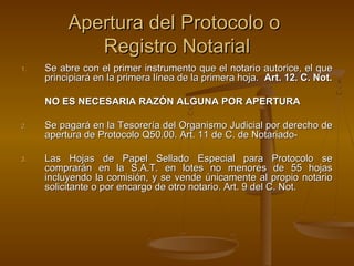 Apertura del Protocolo oApertura del Protocolo o
Registro NotarialRegistro Notarial
1.1. Se abre con el primer instrumento que el notario autorice, el queSe abre con el primer instrumento que el notario autorice, el que
principiará en la primera línea de la primera hoja.principiará en la primera línea de la primera hoja. Art. 12. C. Not.Art. 12. C. Not.
NO ES NECESARIA RAZÓN ALGUNA POR APERTURANO ES NECESARIA RAZÓN ALGUNA POR APERTURA
2.2. Se pagará en la Tesorería del Organismo Judicial por derecho deSe pagará en la Tesorería del Organismo Judicial por derecho de
apertura de Protocolo Q50.00. Art. 11 de C. de Notariado-apertura de Protocolo Q50.00. Art. 11 de C. de Notariado-
3.3. Las Hojas de Papel Sellado Especial para Protocolo seLas Hojas de Papel Sellado Especial para Protocolo se
comprarán en la S.A.T. en lotes no menores de 55 hojascomprarán en la S.A.T. en lotes no menores de 55 hojas
incluyendo la comisión, y se vende únicamente al propio notarioincluyendo la comisión, y se vende únicamente al propio notario
solicitante o por encargo de otro notario. Art. 9 del C. Not.solicitante o por encargo de otro notario. Art. 9 del C. Not.
 