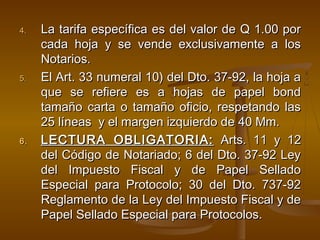 4.4. La tarifa específica es del valor de Q 1.00 porLa tarifa específica es del valor de Q 1.00 por
cada hoja y se vende exclusivamente a loscada hoja y se vende exclusivamente a los
Notarios.Notarios.
5.5. El Art. 33 numeral 10) del Dto. 37-92, la hoja aEl Art. 33 numeral 10) del Dto. 37-92, la hoja a
que se refiere es a hojas de papel bondque se refiere es a hojas de papel bond
tamaño carta o tamaño oficio, respetando lastamaño carta o tamaño oficio, respetando las
25 líneas y el margen izquierdo de 40 Mm.25 líneas y el margen izquierdo de 40 Mm.
6.6. LECTURA OBLIGATORIA:LECTURA OBLIGATORIA: Arts. 11 y 12Arts. 11 y 12
del Código de Notariado; 6 del Dto. 37-92 Leydel Código de Notariado; 6 del Dto. 37-92 Ley
del Impuesto Fiscal y de Papel Selladodel Impuesto Fiscal y de Papel Sellado
Especial para Protocolo; 30 del Dto. 737-92Especial para Protocolo; 30 del Dto. 737-92
Reglamento de la Ley del Impuesto Fiscal y deReglamento de la Ley del Impuesto Fiscal y de
Papel Sellado Especial para Protocolos.Papel Sellado Especial para Protocolos.
 