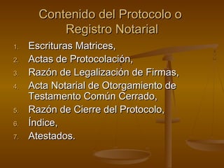 Contenido del Protocolo oContenido del Protocolo o
Registro NotarialRegistro Notarial
1.1. Escrituras Matrices,Escrituras Matrices,
2.2. Actas de Protocolación,Actas de Protocolación,
3.3. Razón de Legalización de Firmas,Razón de Legalización de Firmas,
4.4. Acta Notarial de Otorgamiento deActa Notarial de Otorgamiento de
Testamento Común Cerrado,Testamento Común Cerrado,
5.5. Razón de Cierre del Protocolo,Razón de Cierre del Protocolo,
6.6. Índice,Índice,
7.7. Atestados.Atestados.
 