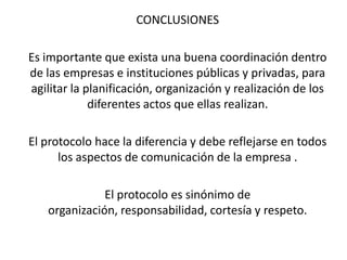 CONCLUSIONES

Es importante que exista una buena coordinación dentro
de las empresas e instituciones públicas y privadas, para
agilitar la planificación, organización y realización de los
             diferentes actos que ellas realizan.

El protocolo hace la diferencia y debe reflejarse en todos
      los aspectos de comunicación de la empresa .

              El protocolo es sinónimo de
   organización, responsabilidad, cortesía y respeto.
 
