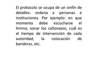 El protocolo se ocupa de un sinfín de
detalles: ordena a personas e
instituciones. Por ejemplo: en que
momento debe escucharse el
himno, sonar los cañonazos, cuál es
el tiempo de intervención de cada
autoridad,     la   colocación     de
banderas, etc.
 