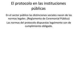 El protocolo en las instituciones
                públicas
En el sector público las distinciones sociales nacen de las
  normas legales .(Reglamento de Ceremonial Público)
 Las normas del protocolo dispuestas legalmente son de
                 cumplimiento obligado.
 