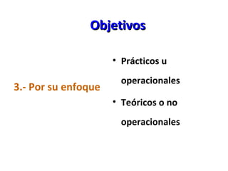 Objetivos <ul><li>3.- Por su enfoque </li></ul><ul><li>Prácticos u operacionales </li></ul><ul><li>Teóricos o no operacion...