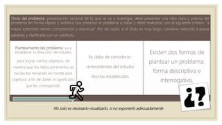 Titulo del problema: presentación racional de lo que se va a investigar, debe presentar una idea clara y precisa del
problema en forma rápida y sintética nos presenta el problema a tratar y debe realizarse con el siguiente criterio: "a
mayor extensión menor comprensión y viceversa" .Por tal razón, si el título es muy largo, conviene reducirlo a pocas
palabras y clarificarlo con un subtítulo.
Planteamiento del problema: va a
establecer la dirección del estudio
para lograr ciertos objetivos, de
manera que los datos pertinentes se
recolectan teniendo en mente esos
objetivos a fin de darles el significado
que les corresponde.
Se debe de considerar:
-antecedentes del estudio.
-teorías establecidas.
Existen dos formas de
plantear un problema:
forma descriptiva e
interrogativa.
No solo es necesario visualizarlo, si no exponerlo adecuadamente
 
