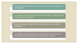 Todo trabajo de investigación es evaluado por el logro de los objetivos de
la investigación.
Los objetivos deben haber sido previamente formulados y seleccionados al
comienzo de la investigación.
Toda la investigación deberá estar respondiendo a los objetivos
propuestos.
Los objetivos son fundamentales en la investigación, ya que sin ellos es
imposible decidir sobre los medios de realización de la misma.
 