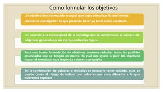Como formular los objetivos
Un objetivo bien formulado es aquel que logra comunicar lo que intenta
realizar el investigador; lo que pretende hacer yo tener como resultado.
De acuerdo a la complejidad de la investigación se determinará el número de
objetivos generados y sus correspondientes logros.
Para una buena formulación de objetivos conviene redactar todos los posibles
enunciados que se tengan en mente, lo cual nos ayuda a pulir los objetivos
lograr el enunciado que responda a nuestro propósito.
En la combinación de palabras o símbolos es necesario tener cuidado, pues se
puede correr el riesgo de indicar con palabras una cosa diferente a lo que
queremos expresar.
 