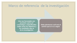 Marco de referencia de la investigación
Una vez formulado con
precisión cuál es el
a investigar y especificados
cuáles serán los objetivos y
los resultados que se
de la investigación
Debe plantearse cuál será el
camino que se va a seguir.
 