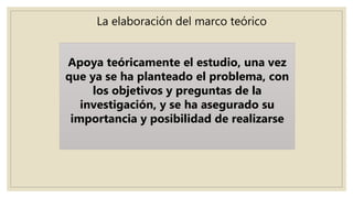 La elaboración del marco teórico
Apoya teóricamente el estudio, una vez
que ya se ha planteado el problema, con
los objetivos y preguntas de la
investigación, y se ha asegurado su
importancia y posibilidad de realizarse
 