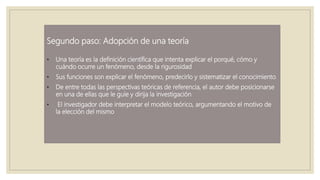Segundo paso: Adopción de una teoría
• Una teoría es la definición científica que intenta explicar el porqué, cómo y
cuándo ocurre un fenómeno, desde la rigurosidad
• Sus funciones son explicar el fenómeno, predecirlo y sistematizar el conocimiento
• De entre todas las perspectivas teóricas de referencia, el autor debe posicionarse
en una de ellas que le guíe y dirija la investigación
• El investigador debe interpretar el modelo teórico, argumentando el motivo de
la elección del mismo
 