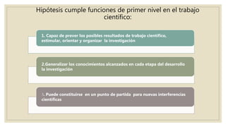 Hipótesis cumple funciones de primer nivel en el trabajo
científico:
1. Capaz de prever los posibles resultados de trabajo científico,
estimular, orientar y organizar la investigación
2.Generalizar los conocimientos alcanzados en cada etapa del desarrollo
la investigación
3. Puede constituirse en un punto de partida para nuevas interferencias
científicas
 