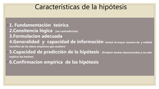Características de la hipótesis
◦ 1. Fundamentación teórica
2.Consitencia lógica (no contradicción)
3.Formulacion adecuada
4.Generalidad y capacidad de información (incluir el mayor numero de y calidad
científica de los datos empíricos que sostiene ´
◦ 5.Capacidad de predicción de la hipótesis (Predecir hechos desconocidos y no solo
explicar los hechos)
◦ 6.Confirmacion empírica de las hipótesis
 