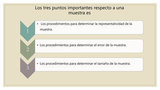 Los tres puntos importantes respecto a una
muestra es
1
• Los procedimientos para determinar la representatividad de la
muestra.
2
• Los procedimientos para determinar el error de la muestra.
3
• Los procedimientos para determinar el tamaño de la muestra.
 