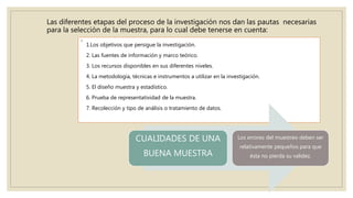 Las diferentes etapas del proceso de la investigación nos dan las pautas necesarias
para la selección de la muestra, para lo cual debe tenerse en cuenta:
◦
1.Los objetivos que persigue la investigación.
2. Las fuentes de información y marco teórico.
3. Los recursos disponibles en sus diferentes niveles.
4. La metodología, técnicas e instrumentos a utilizar en la investigación.
5. El diseño muestra y estadístico.
6. Prueba de representatividad de la muestra.
7. Recolección y tipo de análisis o tratamiento de datos.
CUALIDADES DE UNA
BUENA MUESTRA
Los errores del muestreo deben ser
relativamente pequeños para que
ésta no pierda su validez.
 